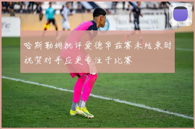 哈斯勒姆批评爱德华兹赛未结束时祝贺对手应更专注于比赛