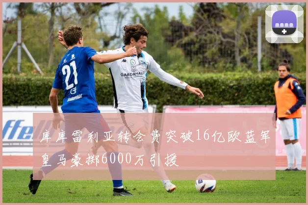 库库雷利亚转会费突破16亿欧蓝军皇马豪掷6000万引援