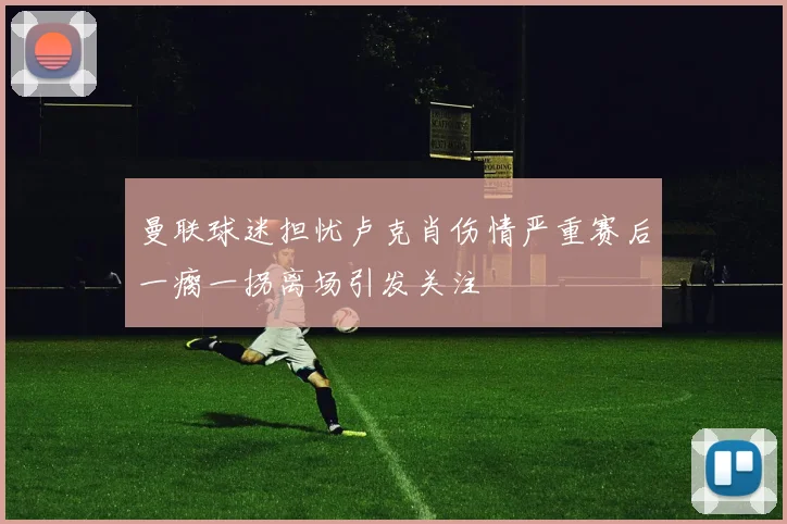曼联球迷担忧卢克肖伤情严重赛后一瘸一拐离场引发关注