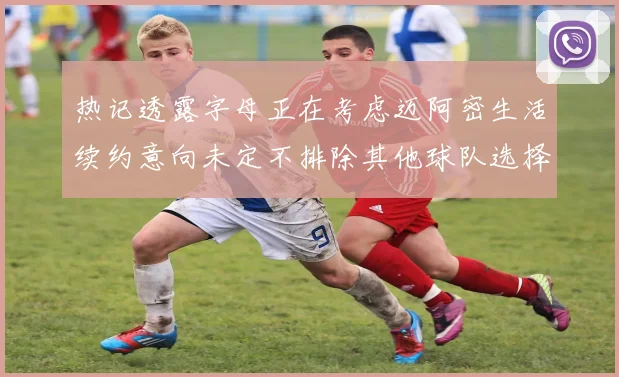 热记透露字母正在考虑迈阿密生活续约意向未定不排除其他球队选择