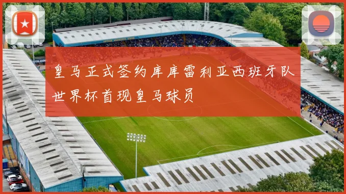 皇马正式签约库库雷利亚西班牙队世界杯首现皇马球员