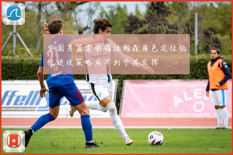 中国男篮需明确杨瀚森角色定位低位进攻策略或不利于其发挥