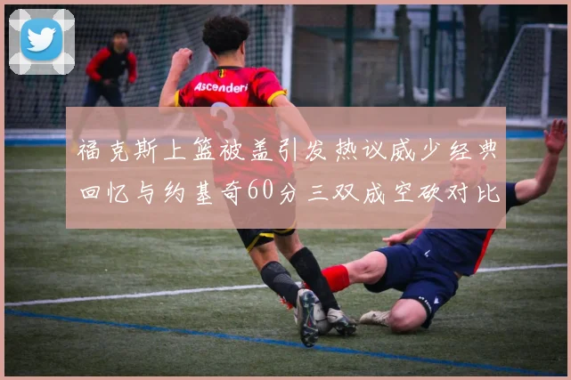 福克斯上篮被盖引发热议威少经典回忆与约基奇60分三双成空砍对比