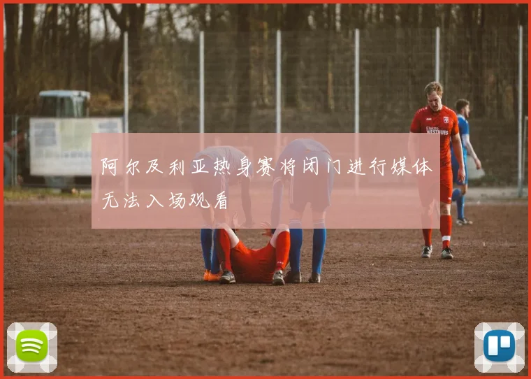 阿尔及利亚热身赛将闭门进行媒体无法入场观看