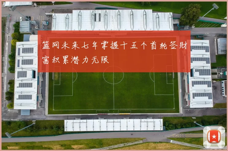 篮网未来七年掌握十五个首轮签财富积累潜力无限