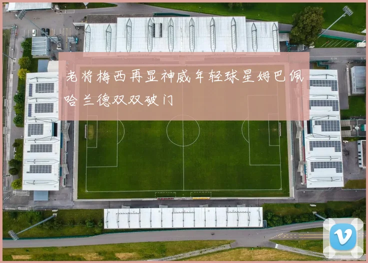 老将梅西再显神威年轻球星姆巴佩哈兰德双双破门