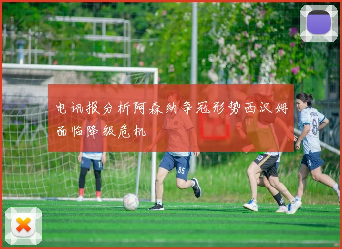 电讯报分析阿森纳争冠形势西汉姆面临降级危机