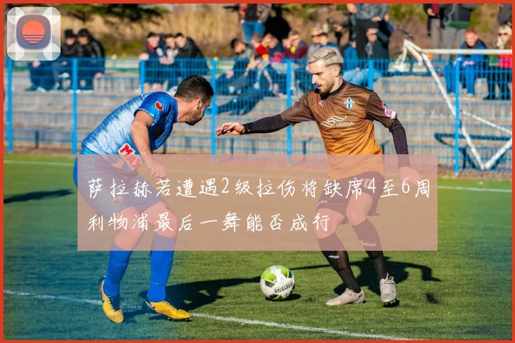 萨拉赫若遭遇2级拉伤将缺席4至6周利物浦最后一舞能否成行