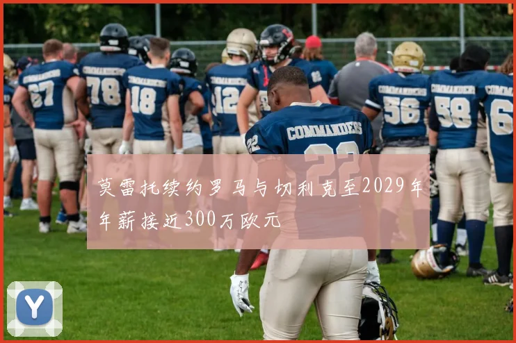 莫雷托续约罗马与切利克至2029年年薪接近300万欧元