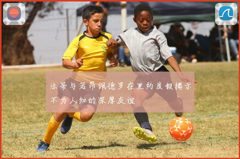法蒂与若昂佩德罗在里约度假揭示不为人知的深厚友谊