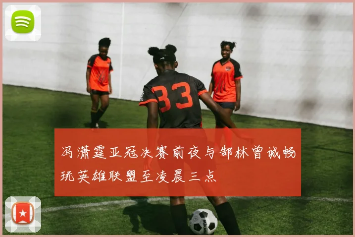 冯潇霆亚冠决赛前夜与郜林曾诚畅玩英雄联盟至凌晨三点