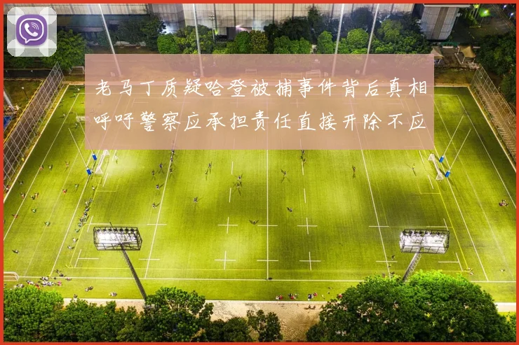 老马丁质疑哈登被捕事件背后真相呼吁警察应承担责任直接开除不应出风头