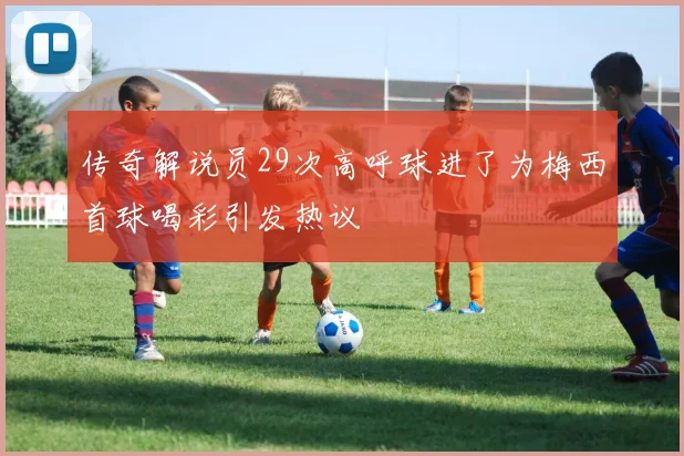 传奇解说员29次高呼球进了为梅西首球喝彩引发热议