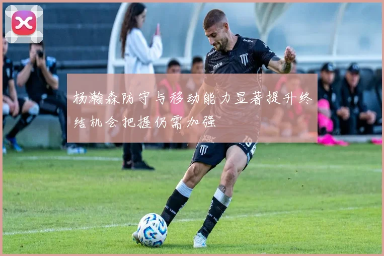 杨瀚森防守与移动能力显著提升终结机会把握仍需加强