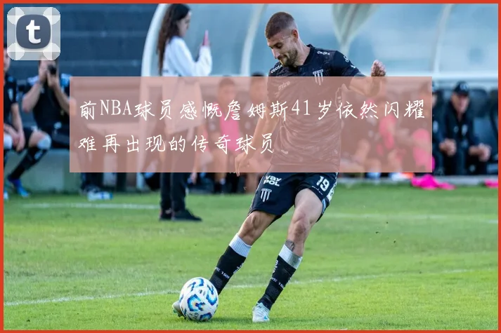 前NBA球员感慨詹姆斯41岁依然闪耀难再出现的传奇球员