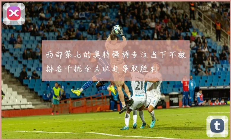西部第七的奥特强调专注当下不被排名干扰全力以赴争取胜利