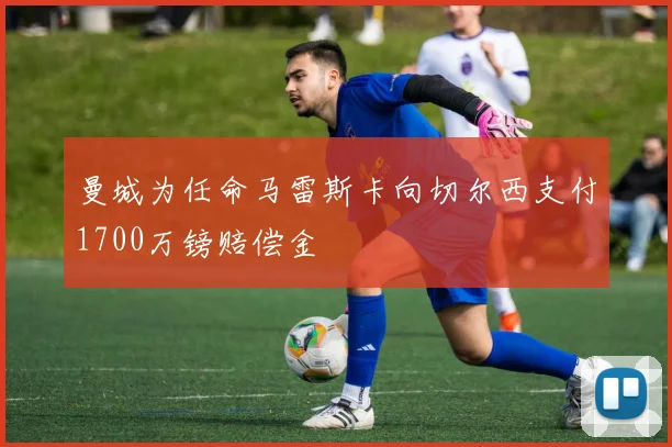 曼城为任命马雷斯卡向切尔西支付1700万镑赔偿金
