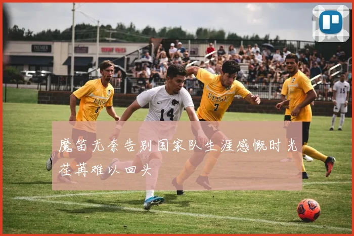 魔笛无奈告别国家队生涯感慨时光荏苒难以回头