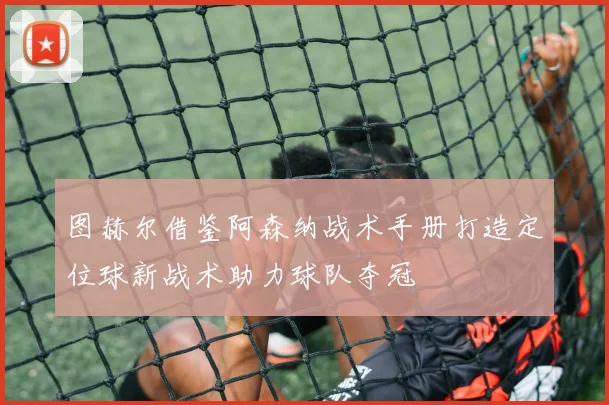 图赫尔借鉴阿森纳战术手册打造定位球新战术助力球队夺冠