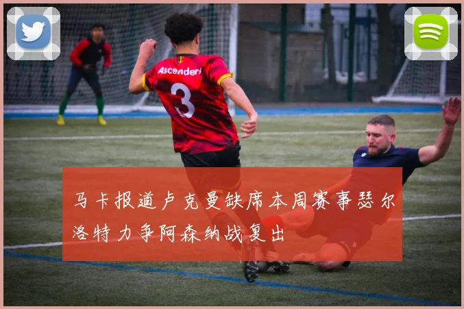 马卡报道卢克曼缺席本周赛事瑟尔洛特力争阿森纳战复出