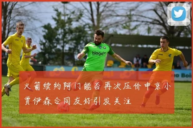 火箭续约阿门能否再次压价申京小贾伊森合同友好引发关注