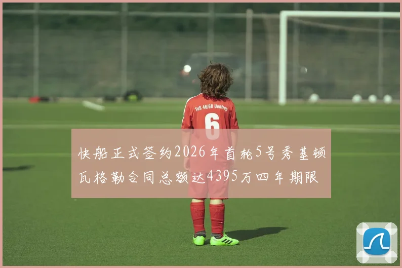 快船正式签约2026年首轮5号秀基顿瓦格勒合同总额达4395万四年期限