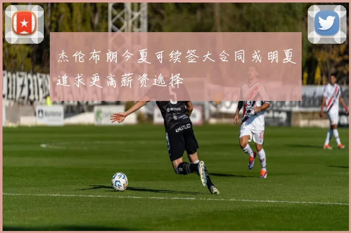 杰伦布朗今夏可续签大合同或明夏追求更高薪资选择